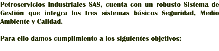 Petroservicios Industriales SAS, cuenta con un robusto Sistema de Gestión que integra los tres sistemas básicos Seguridad, Medio Ambiente y Calidad. Para ello damos cumplimiento a los siguientes objetivos: 