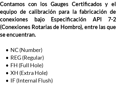 Contamos con los Gauges Certificados y el equipo de calibración para la fabricación de conexiones bajo Especificación API 7-2 (Conexiones Rotarias de Hombro), entre las que se encuentran. NC (Number) REG (Regular) FH (Full Hole) XH (Extra Hole) IF (Internal Flush) 